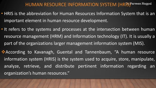 Dr. Parveen Nagpal
HUMAN RESOURCE INFORMATION SYSTEM (HRIS)
• HRIS is the abbreviation for Human Resources Information System that is an
important element in human resource development.
• It refers to the systems and processes at the intersection between human
resource management (HRM) and Information technology (IT). It is usually a
part of the organizations larger management information system (MIS).
❖According to Kavanagh, Guental and Tannenbaum, “A human resource
information system (HRIS) is the system used to acquire, store, manipulate,
analyze, retrieve, and distribute pertinent information regarding an
organization’s human resources.”
 