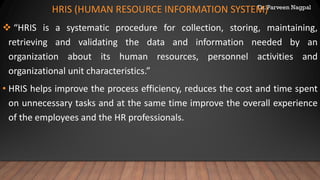 Dr. Parveen Nagpal
HRIS (HUMAN RESOURCE INFORMATION SYSTEM)
❖ “HRIS is a systematic procedure for collection, storing, maintaining,
retrieving and validating the data and information needed by an
organization about its human resources, personnel activities and
organizational unit characteristics.”
• HRIS helps improve the process efficiency, reduces the cost and time spent
on unnecessary tasks and at the same time improve the overall experience
of the employees and the HR professionals.
 