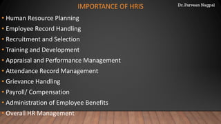 Dr. Parveen Nagpal
IMPORTANCE OF HRIS
• Human Resource Planning
• Employee Record Handling
• Recruitment and Selection
• Training and Development
• Appraisal and Performance Management
• Attendance Record Management
• Grievance Handling
• Payroll/ Compensation
• Administration of Employee Benefits
• Overall HR Management
 