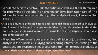 Dr. Parveen Nagpal
JOB ANALYSIS
• In order to achieve effective HRP, the duties involved and the skills required
for performing all the jobs in an organization have been taken care of. This
information can be obtained through the analysis of work, known as ‘Job
Analysis’.
• A job is a bundle of related tasks and responsibilities assigned to individual
employees. Job Analysis is a process to identify and determine in detail the
particular job duties and requirements and the relative importance of these
duties for a given job.
• Flippo has offered a more comprehensive definition of job analysis as, “Job
analysis is the process of studying and collecting information relating to the
operations and responsibilities of a specific job. The immediate products of
the analysis are job descriptions and job specifications”.
 