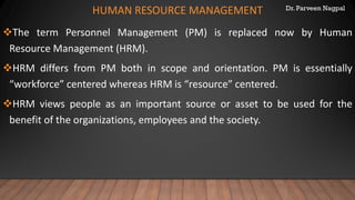 Dr. Parveen Nagpal
HUMAN RESOURCE MANAGEMENT
❖The term Personnel Management (PM) is replaced now by Human
Resource Management (HRM).
❖HRM differs from PM both in scope and orientation. PM is essentially
“workforce” centered whereas HRM is “resource” centered.
❖HRM views people as an important source or asset to be used for the
benefit of the organizations, employees and the society.
 