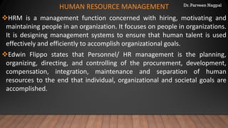 Dr. Parveen Nagpal
HUMAN RESOURCE MANAGEMENT
❖HRM is a management function concerned with hiring, motivating and
maintaining people in an organization. It focuses on people in organizations.
It is designing management systems to ensure that human talent is used
effectively and efficiently to accomplish organizational goals.
❖Edwin Flippo states that Personnel/ HR management is the planning,
organizing, directing, and controlling of the procurement, development,
compensation, integration, maintenance and separation of human
resources to the end that individual, organizational and societal goals are
accomplished.
 