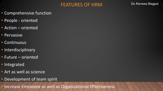 Dr. Parveen Nagpal
FEATURES OF HRM
• Comprehensive function
• People - oriented
• Action – oriented
• Pervasive
• Continuous
• Interdisciplinary
• Future – oriented
• Integrated
• Art as well as science
• Development of team spirit
• Increase Employee as well as Organizational Effectiveness
 