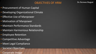 Dr. Parveen Nagpal
OBJECTIVES OF HRM
• Procurement of Human Capital
• Developing Organizational Climate
• Effective Use of Manpower
• Motivation of Manpower
• Maintain Performance Standards
• Maintain Harmonious Relationship
• Employee Retention
• Competitive Advantage
• Meet Legal Compliance
• Societal Objectives
• Corporate Image
 