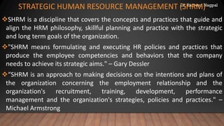 Dr. Parveen Nagpal
STRATEGIC HUMAN RESOURCE MANAGEMENT (SHRM)
❖SHRM is a discipline that covers the concepts and practices that guide and
align the HRM philosophy, skillful planning and practice with the strategic
and long term goals of the organization.
❖"SHRM means formulating and executing HR policies and practices that
produce the employee competencies and behaviors that the company
needs to achieve its strategic aims." – Gary Dessler
❖“SHRM is an approach to making decisions on the intentions and plans of
the organization concerning the employment relationship and the
organization's recruitment, training, development, performance
management and the organization's strategies, policies and practices." –
Michael Armstrong
 