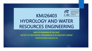 1
KMJ26403
HYDROLOGY AND WATER
RESOURCES ENGINEERING
MRS SITI KAMARIAH BT MD SA’AT
FACULTY OF MECHANICAL ENGINEERING & TECHNOLOGY, UNIMAP
sitikamariah@unimap.edu.my
 