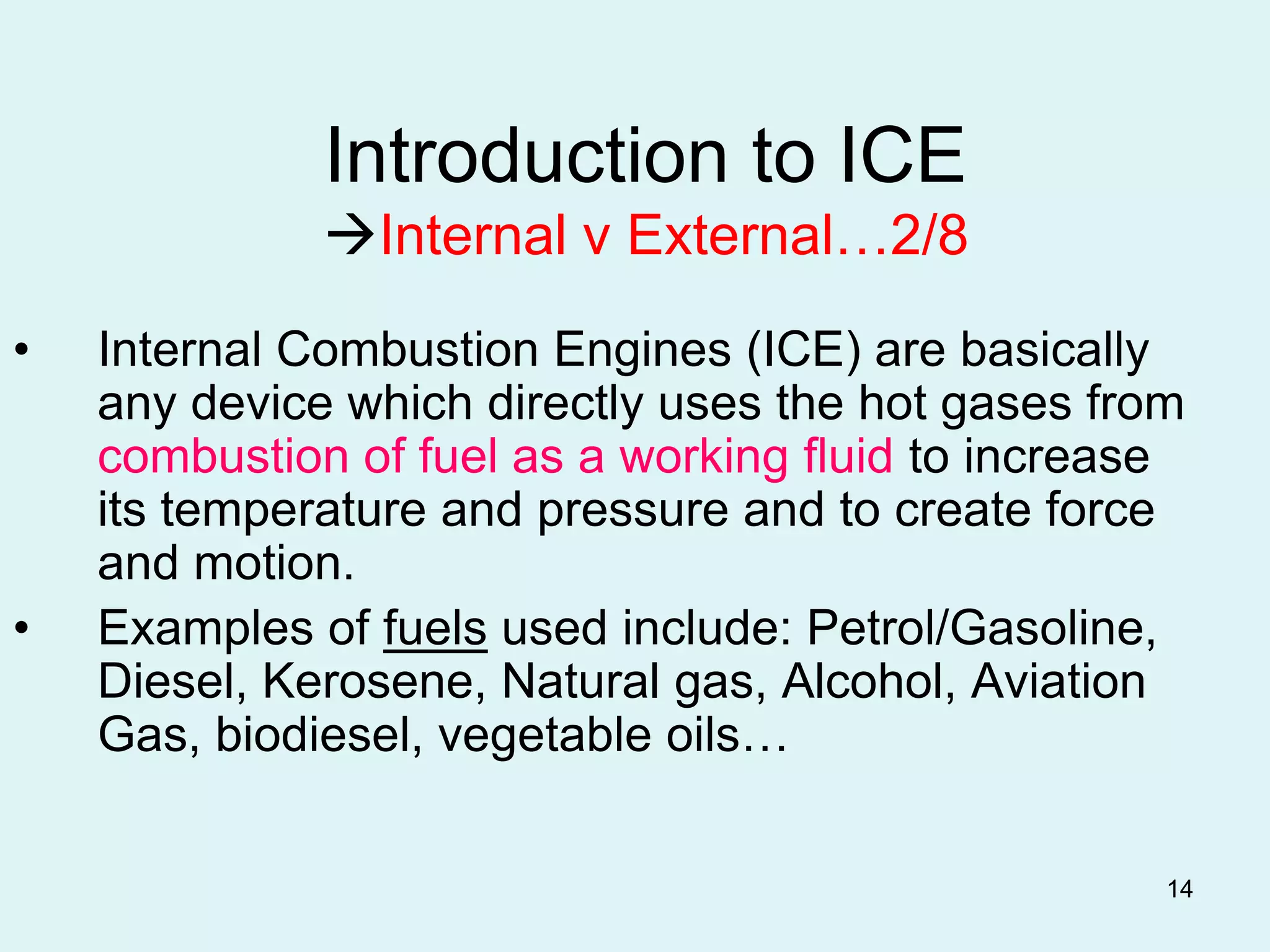 14
Introduction to ICE
Internal v External…2/8
• Internal Combustion Engines (ICE) are basically
any device which directly uses the hot gases from
combustion of fuel as a working fluid to increase
its temperature and pressure and to create force
and motion.
• Examples of fuels used include: Petrol/Gasoline,
Diesel, Kerosene, Natural gas, Alcohol, Aviation
Gas, biodiesel, vegetable oils…
 