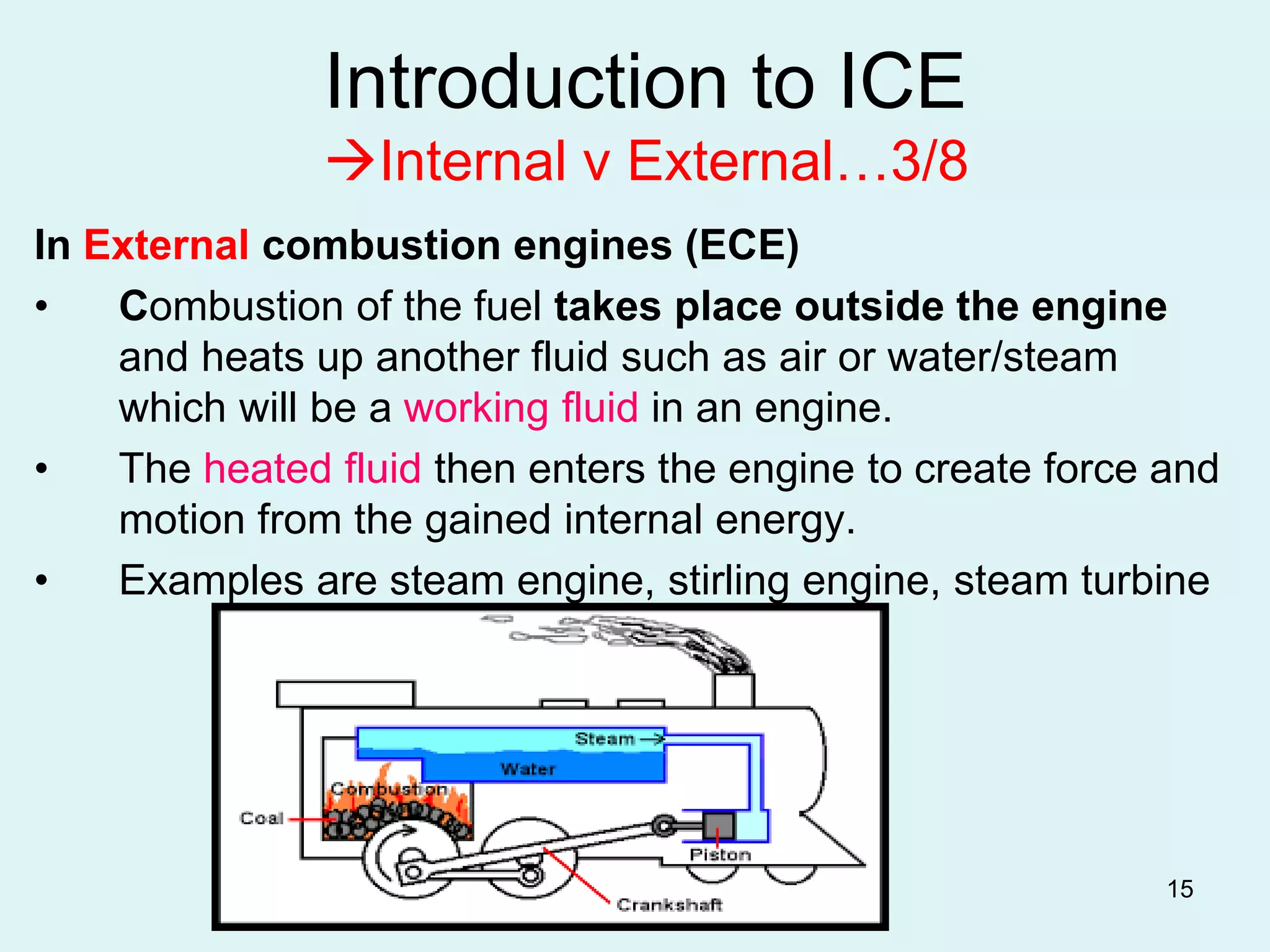 15
Introduction to ICE
Internal v External…3/8
In External combustion engines (ECE)
• Combustion of the fuel takes place outside the engine
and heats up another fluid such as air or water/steam
which will be a working fluid in an engine.
• The heated fluid then enters the engine to create force and
motion from the gained internal energy.
• Examples are steam engine, stirling engine, steam turbine
 