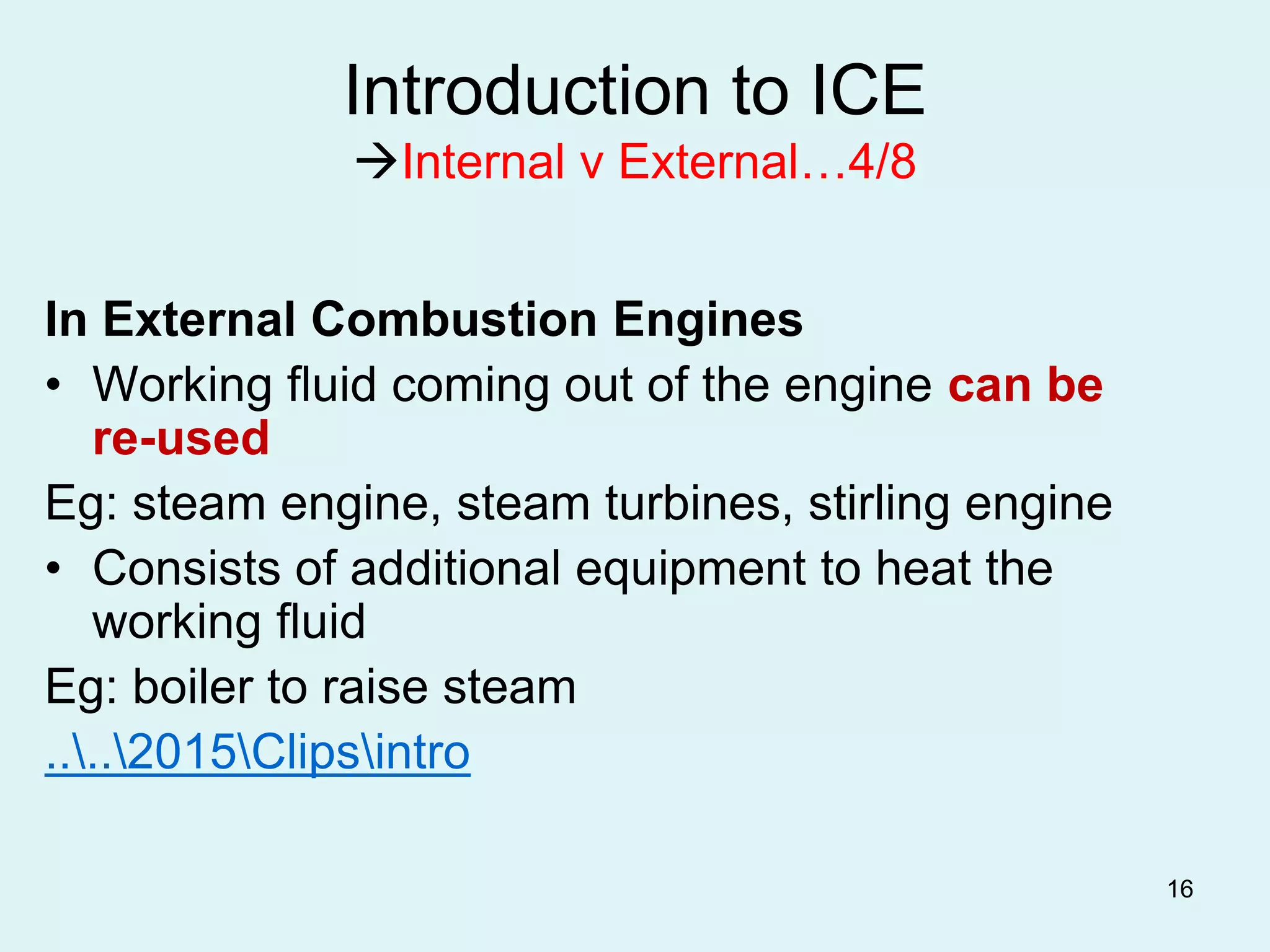 16
Introduction to ICE
Internal v External…4/8
In External Combustion Engines
• Working fluid coming out of the engine can be
re-used
Eg: steam engine, steam turbines, stirling engine
• Consists of additional equipment to heat the
working fluid
Eg: boiler to raise steam
....2015Clipsintro
 