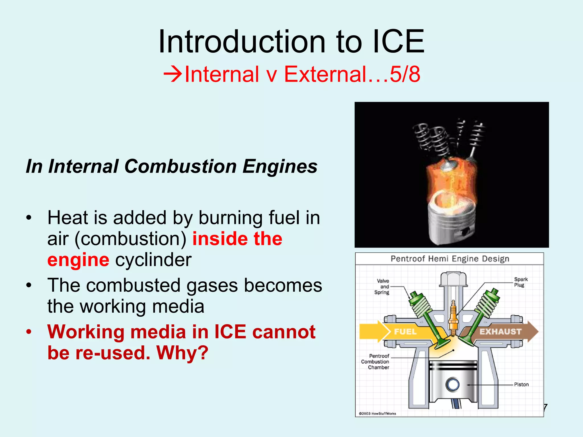 17
Introduction to ICE
Internal v External…5/8
In Internal Combustion Engines
• Heat is added by burning fuel in
air (combustion) inside the
engine cyclinder
• The combusted gases becomes
the working media
• Working media in ICE cannot
be re-used. Why?
 