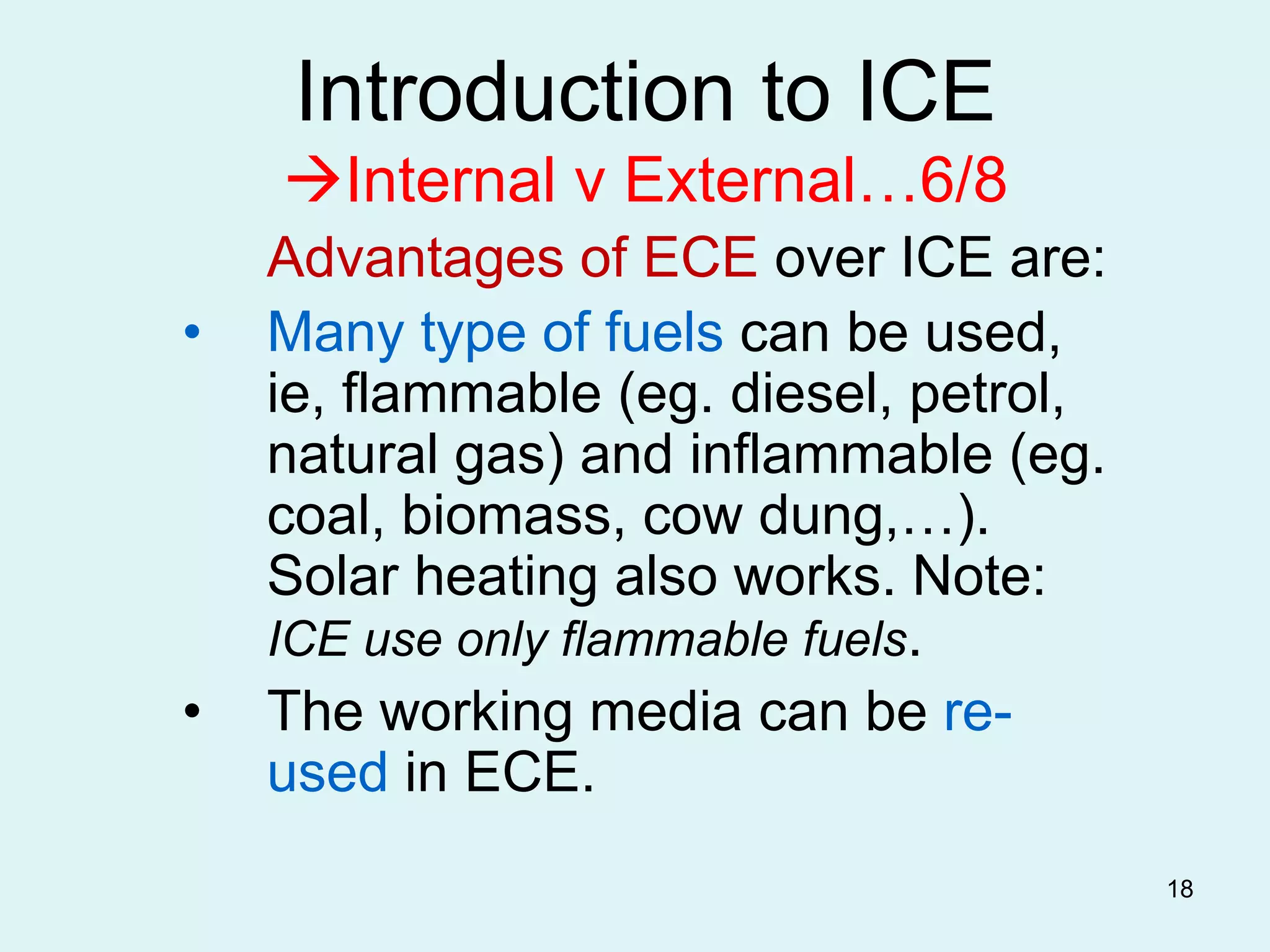 18
Introduction to ICE
Internal v External…6/8
Advantages of ECE over ICE are:
• Many type of fuels can be used,
ie, flammable (eg. diesel, petrol,
natural gas) and inflammable (eg.
coal, biomass, cow dung,…).
Solar heating also works. Note:
ICE use only flammable fuels.
• The working media can be re-
used in ECE.
 