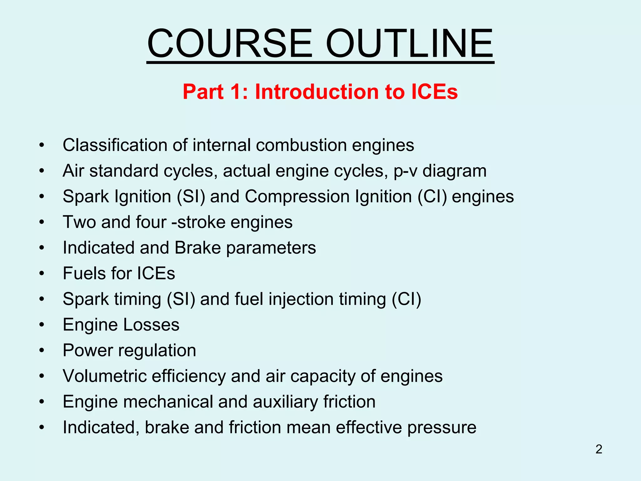 COURSE OUTLINE
Part 1: Introduction to ICEs
• Classification of internal combustion engines
• Air standard cycles, actual engine cycles, p-v diagram
• Spark Ignition (SI) and Compression Ignition (CI) engines
• Two and four -stroke engines
• Indicated and Brake parameters
• Fuels for ICEs
• Spark timing (SI) and fuel injection timing (CI)
• Engine Losses
• Power regulation
• Volumetric efficiency and air capacity of engines
• Engine mechanical and auxiliary friction
• Indicated, brake and friction mean effective pressure
2
 