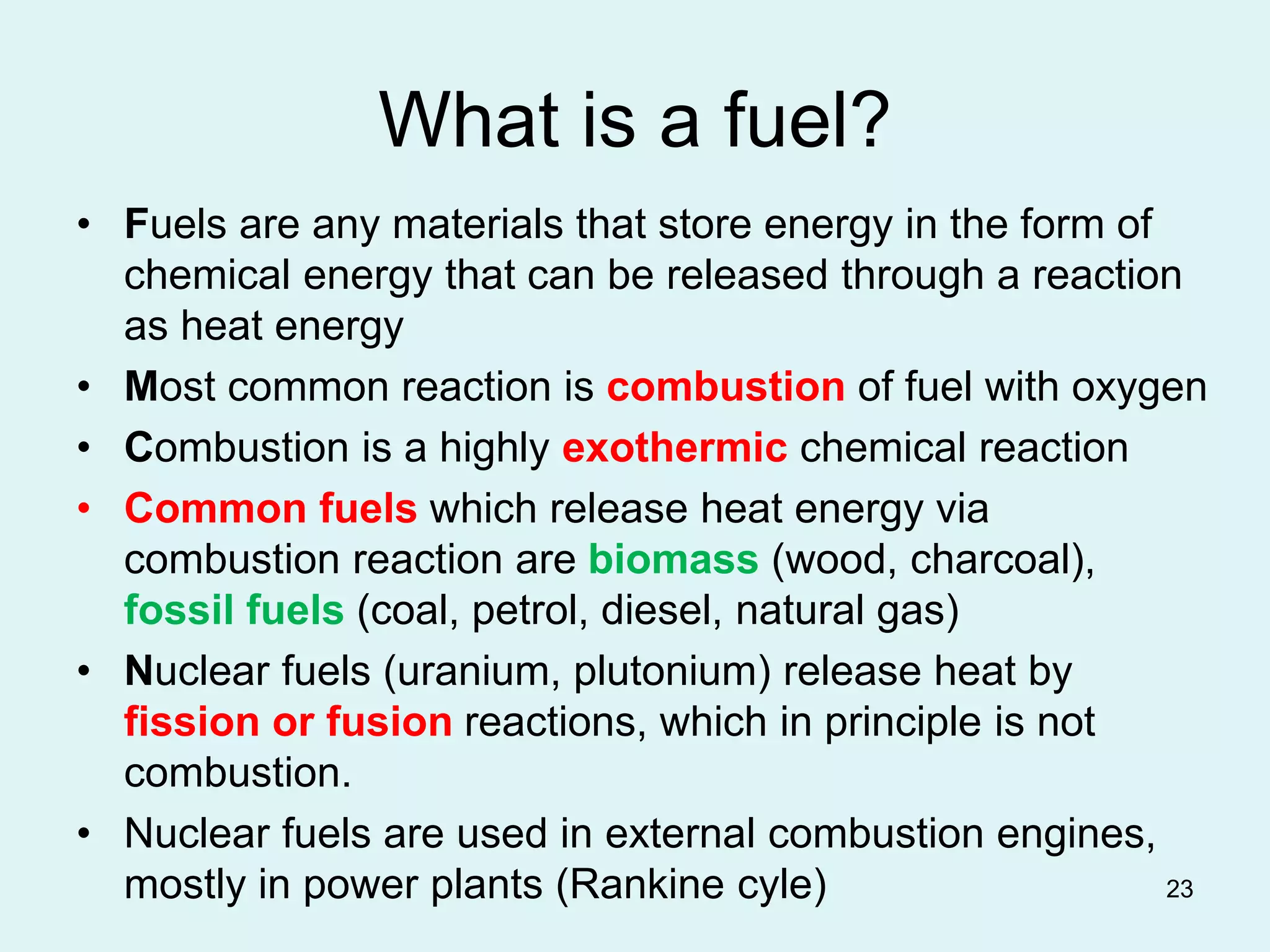 23
What is a fuel?
• Fuels are any materials that store energy in the form of
chemical energy that can be released through a reaction
as heat energy
• Most common reaction is combustion of fuel with oxygen
• Combustion is a highly exothermic chemical reaction
• Common fuels which release heat energy via
combustion reaction are biomass (wood, charcoal),
fossil fuels (coal, petrol, diesel, natural gas)
• Nuclear fuels (uranium, plutonium) release heat by
fission or fusion reactions, which in principle is not
combustion.
• Nuclear fuels are used in external combustion engines,
mostly in power plants (Rankine cyle)
 