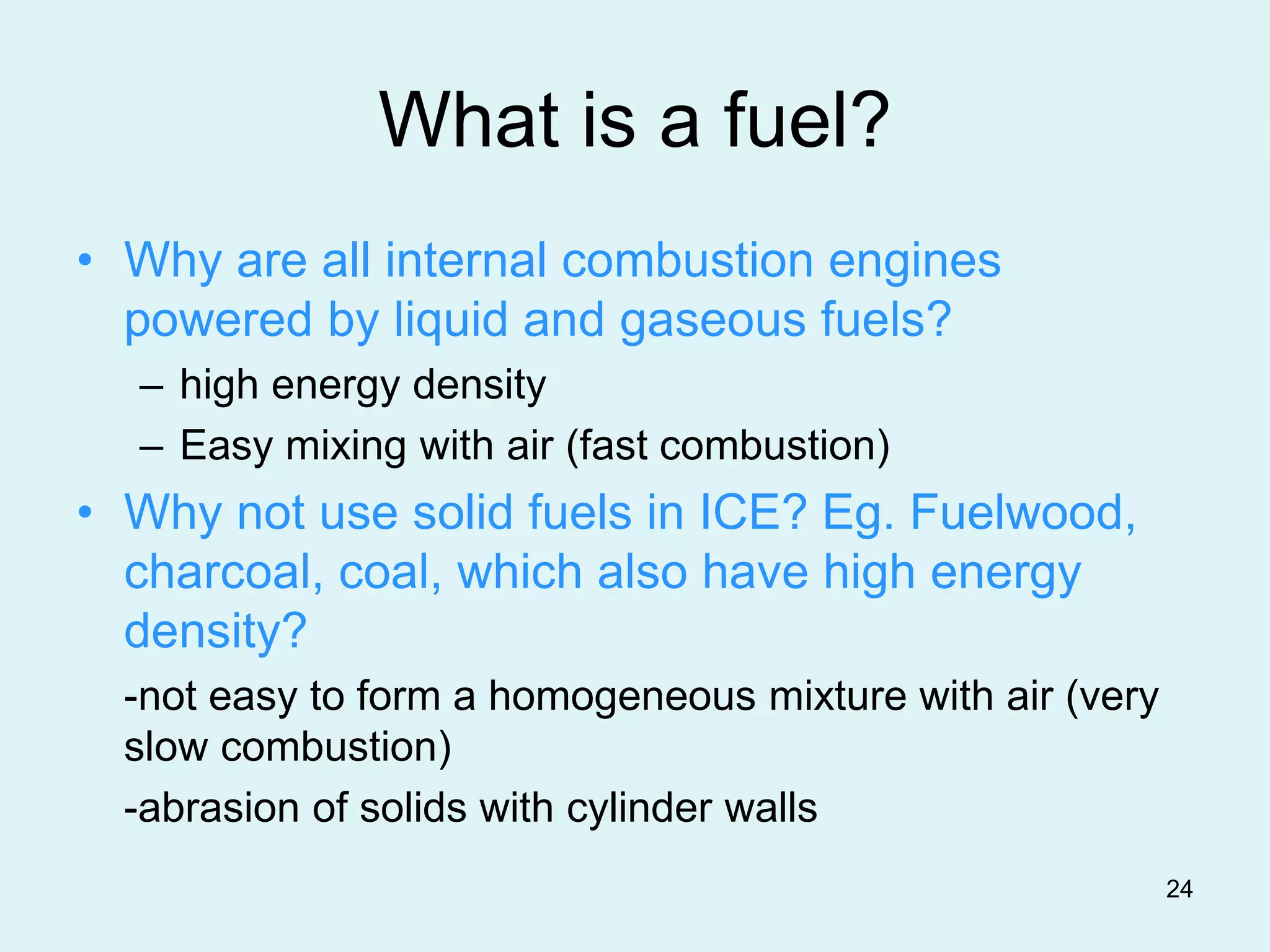 24
What is a fuel?
• Why are all internal combustion engines
powered by liquid and gaseous fuels?
– high energy density
– Easy mixing with air (fast combustion)
• Why not use solid fuels in ICE? Eg. Fuelwood,
charcoal, coal, which also have high energy
density?
-not easy to form a homogeneous mixture with air (very
slow combustion)
-abrasion of solids with cylinder walls
 