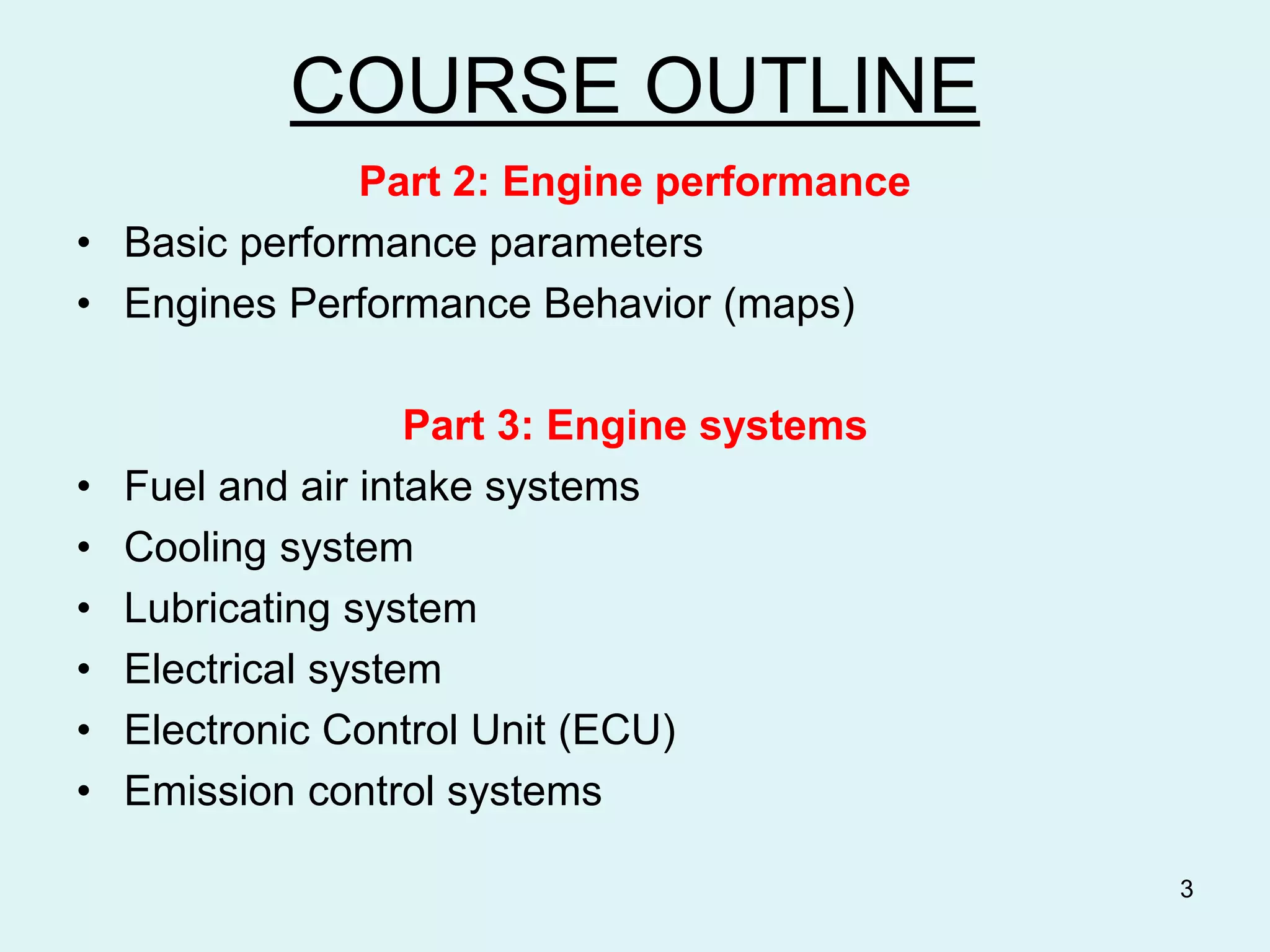COURSE OUTLINE
Part 2: Engine performance
• Basic performance parameters
• Engines Performance Behavior (maps)
Part 3: Engine systems
• Fuel and air intake systems
• Cooling system
• Lubricating system
• Electrical system
• Electronic Control Unit (ECU)
• Emission control systems
3
 