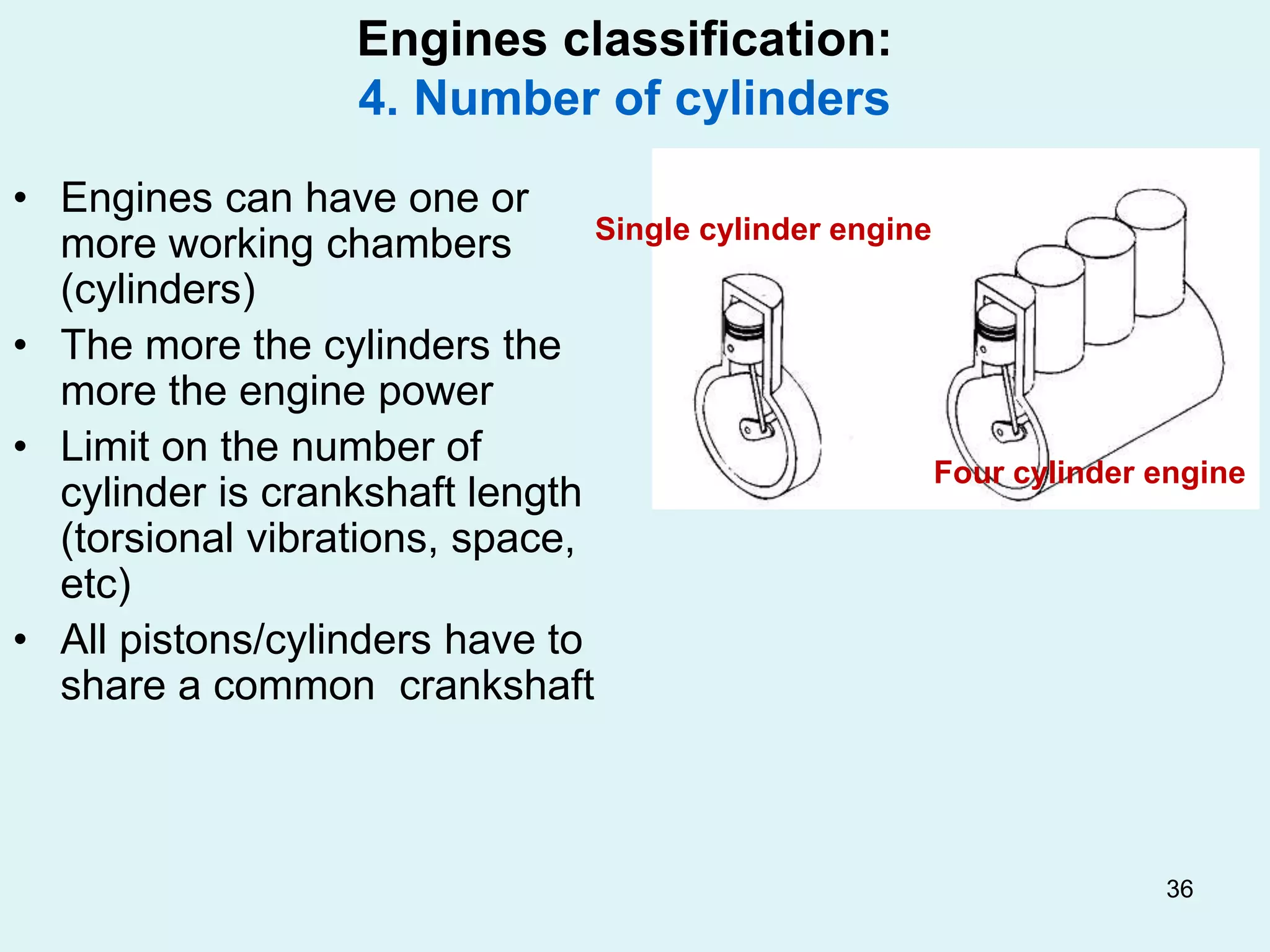 36
Engines classification:
4. Number of cylinders
• Engines can have one or
more working chambers
(cylinders)
• The more the cylinders the
more the engine power
• Limit on the number of
cylinder is crankshaft length
(torsional vibrations, space,
etc)
• All pistons/cylinders have to
share a common crankshaft
Single cylinder engine
Four cylinder engine
 