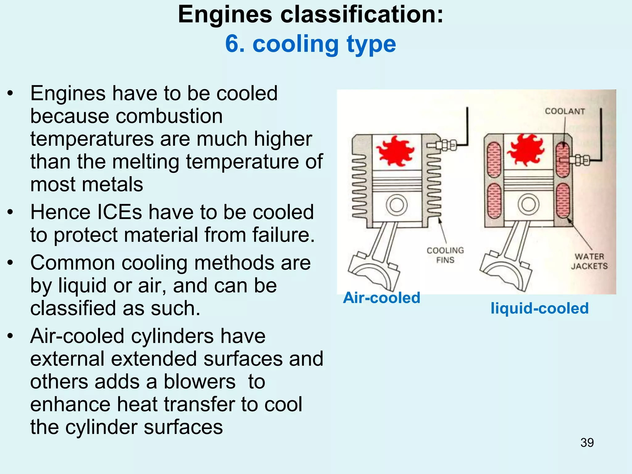 39
Engines classification:
6. cooling type
• Engines have to be cooled
because combustion
temperatures are much higher
than the melting temperature of
most metals
• Hence ICEs have to be cooled
to protect material from failure.
• Common cooling methods are
by liquid or air, and can be
classified as such.
• Air-cooled cylinders have
external extended surfaces and
others adds a blowers to
enhance heat transfer to cool
the cylinder surfaces
Air-cooled
liquid-cooled
 