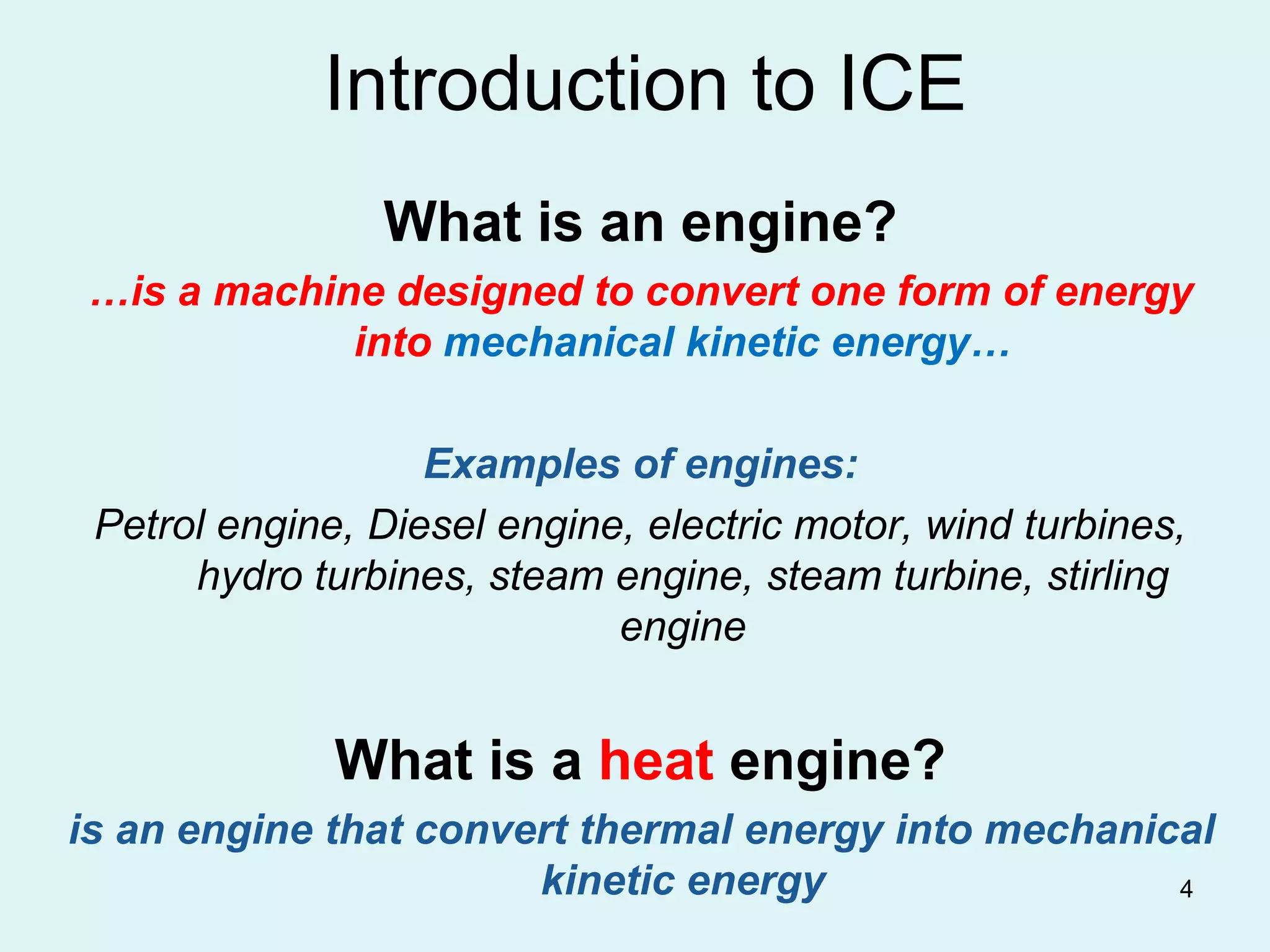 4
Introduction to ICE
What is an engine?
…is a machine designed to convert one form of energy
into mechanical kinetic energy…
Examples of engines:
Petrol engine, Diesel engine, electric motor, wind turbines,
hydro turbines, steam engine, steam turbine, stirling
engine
What is a heat engine?
is an engine that convert thermal energy into mechanical
kinetic energy
 