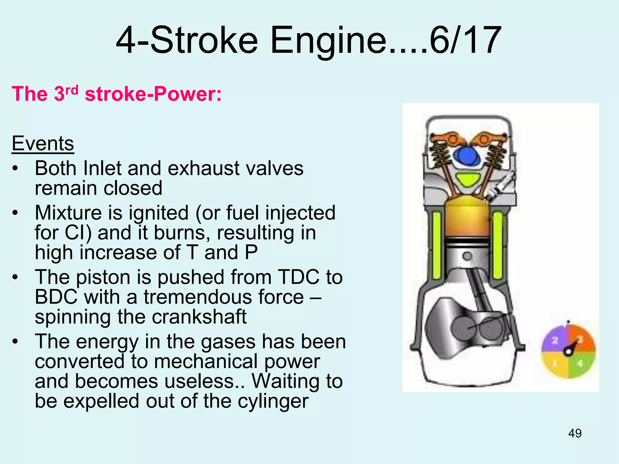 49
4-Stroke Engine....6/17
The 3rd stroke-Power:
Events
• Both Inlet and exhaust valves
remain closed
• Mixture is ignited (or fuel injected
for CI) and it burns, resulting in
high increase of T and P
• The piston is pushed from TDC to
BDC with a tremendous force –
spinning the crankshaft
• The energy in the gases has been
converted to mechanical power
and becomes useless.. Waiting to
be expelled out of the cylinger
 