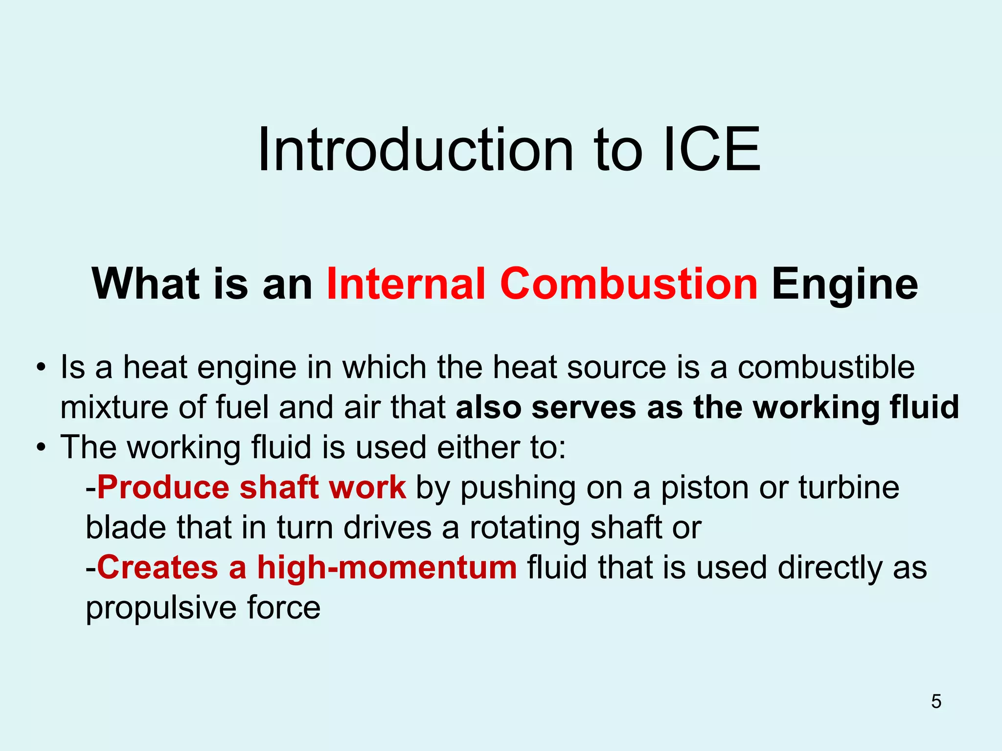 5
Introduction to ICE
What is an Internal Combustion Engine
• Is a heat engine in which the heat source is a combustible
mixture of fuel and air that also serves as the working fluid
• The working fluid is used either to:
-Produce shaft work by pushing on a piston or turbine
blade that in turn drives a rotating shaft or
-Creates a high-momentum fluid that is used directly as
propulsive force
 