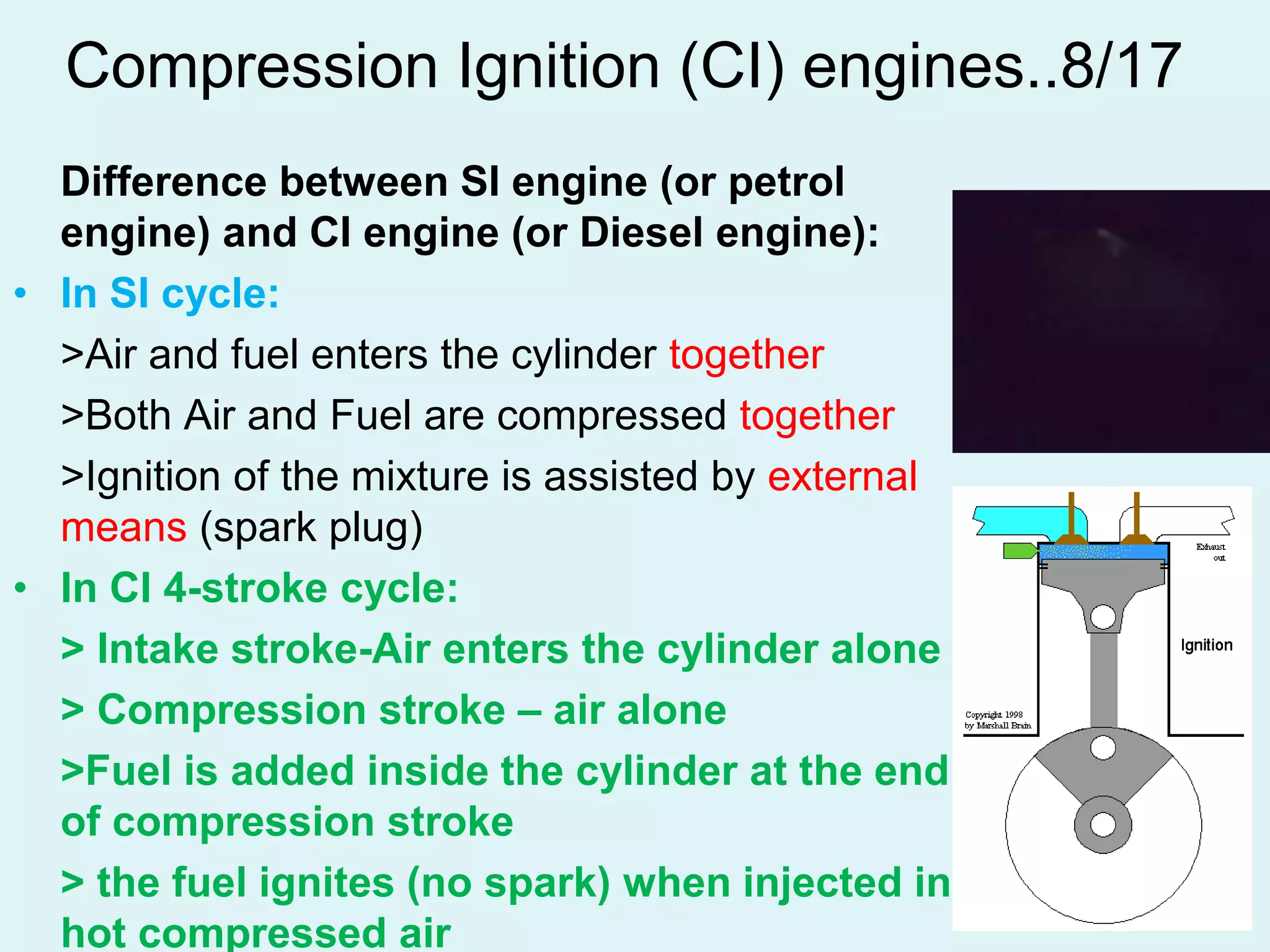 52
Compression Ignition (CI) engines..8/17
Difference between SI engine (or petrol
engine) and CI engine (or Diesel engine):
• In SI cycle:
>Air and fuel enters the cylinder together
>Both Air and Fuel are compressed together
>Ignition of the mixture is assisted by external
means (spark plug)
• In CI 4-stroke cycle:
> Intake stroke-Air enters the cylinder alone
> Compression stroke – air alone
>Fuel is added inside the cylinder at the end
of compression stroke
> the fuel ignites (no spark) when injected in
hot compressed air
 