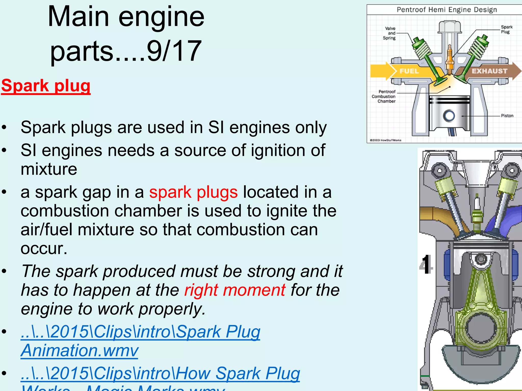53
Main engine
parts....9/17
Spark plug
• Spark plugs are used in SI engines only
• SI engines needs a source of ignition of
mixture
• a spark gap in a spark plugs located in a
combustion chamber is used to ignite the
air/fuel mixture so that combustion can
occur.
• The spark produced must be strong and it
has to happen at the right moment for the
engine to work properly.
• ....2015ClipsintroSpark Plug
Animation.wmv
• ....2015ClipsintroHow Spark Plug
 
