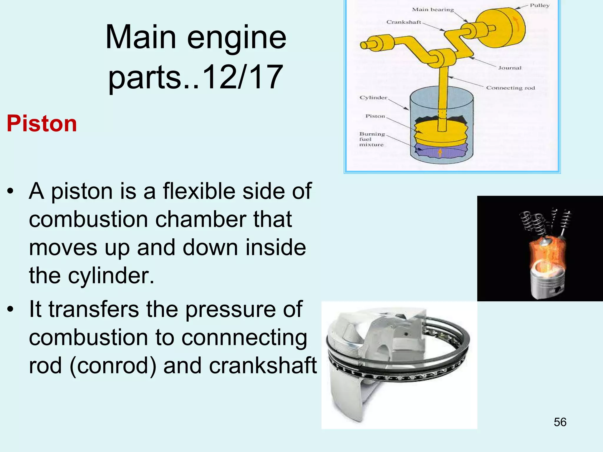 56
Main engine
parts..12/17
Piston
• A piston is a flexible side of
combustion chamber that
moves up and down inside
the cylinder.
• It transfers the pressure of
combustion to connnecting
rod (conrod) and crankshaft
 