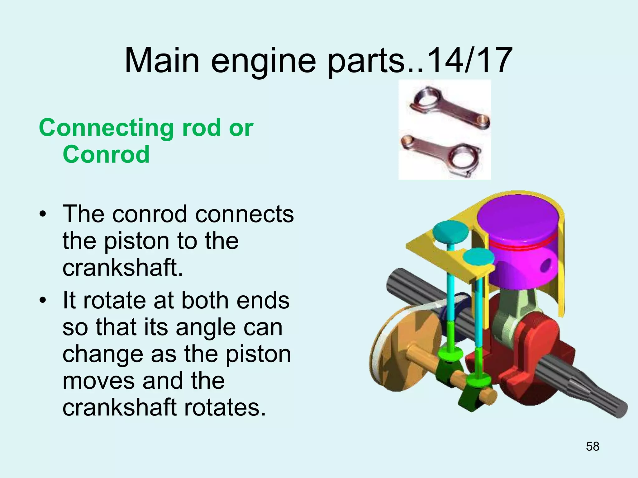 58
Main engine parts..14/17
Connecting rod or
Conrod
• The conrod connects
the piston to the
crankshaft.
• It rotate at both ends
so that its angle can
change as the piston
moves and the
crankshaft rotates.
 