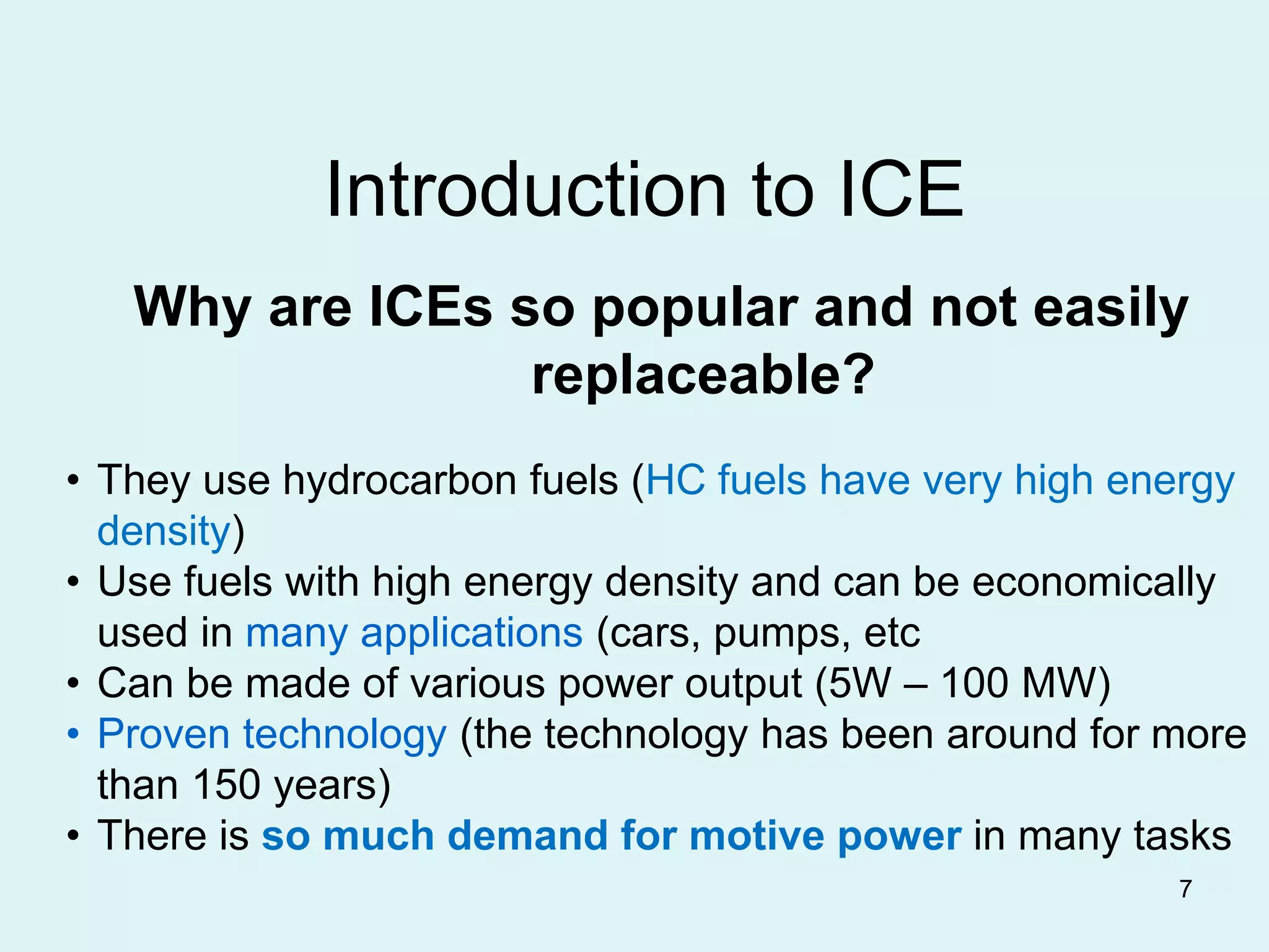 7
Introduction to ICE
Why are ICEs so popular and not easily
replaceable?
• They use hydrocarbon fuels (HC fuels have very high energy
density)
• Use fuels with high energy density and can be economically
used in many applications (cars, pumps, etc
• Can be made of various power output (5W – 100 MW)
• Proven technology (the technology has been around for more
than 150 years)
• There is so much demand for motive power in many tasks
 