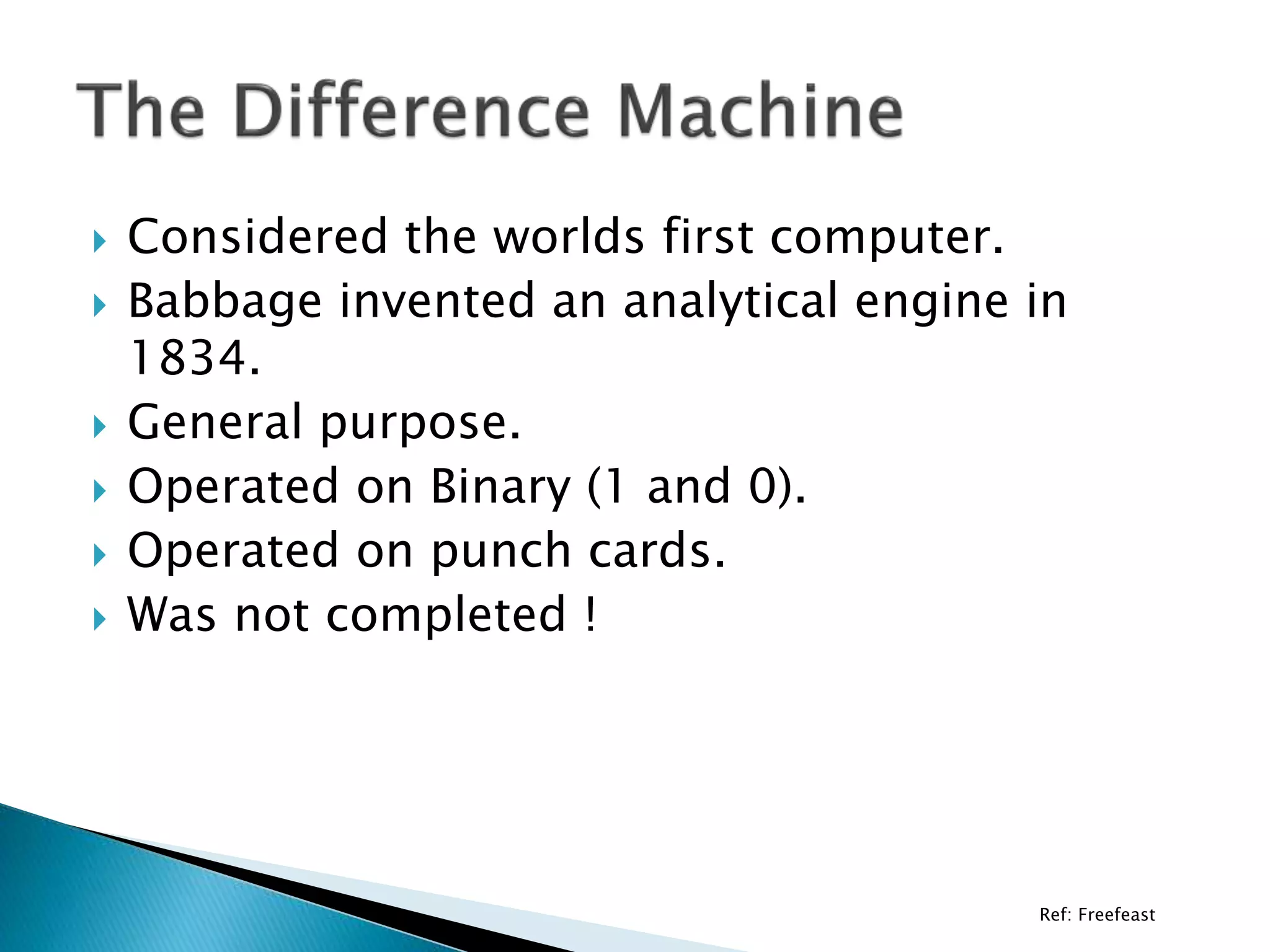 Ref: Freefeast
 Considered the worlds first computer.
 Babbage invented an analytical engine in
1834.
 General purpose.
 Operated on Binary (1 and 0).
 Operated on punch cards.
 Was not completed !
 