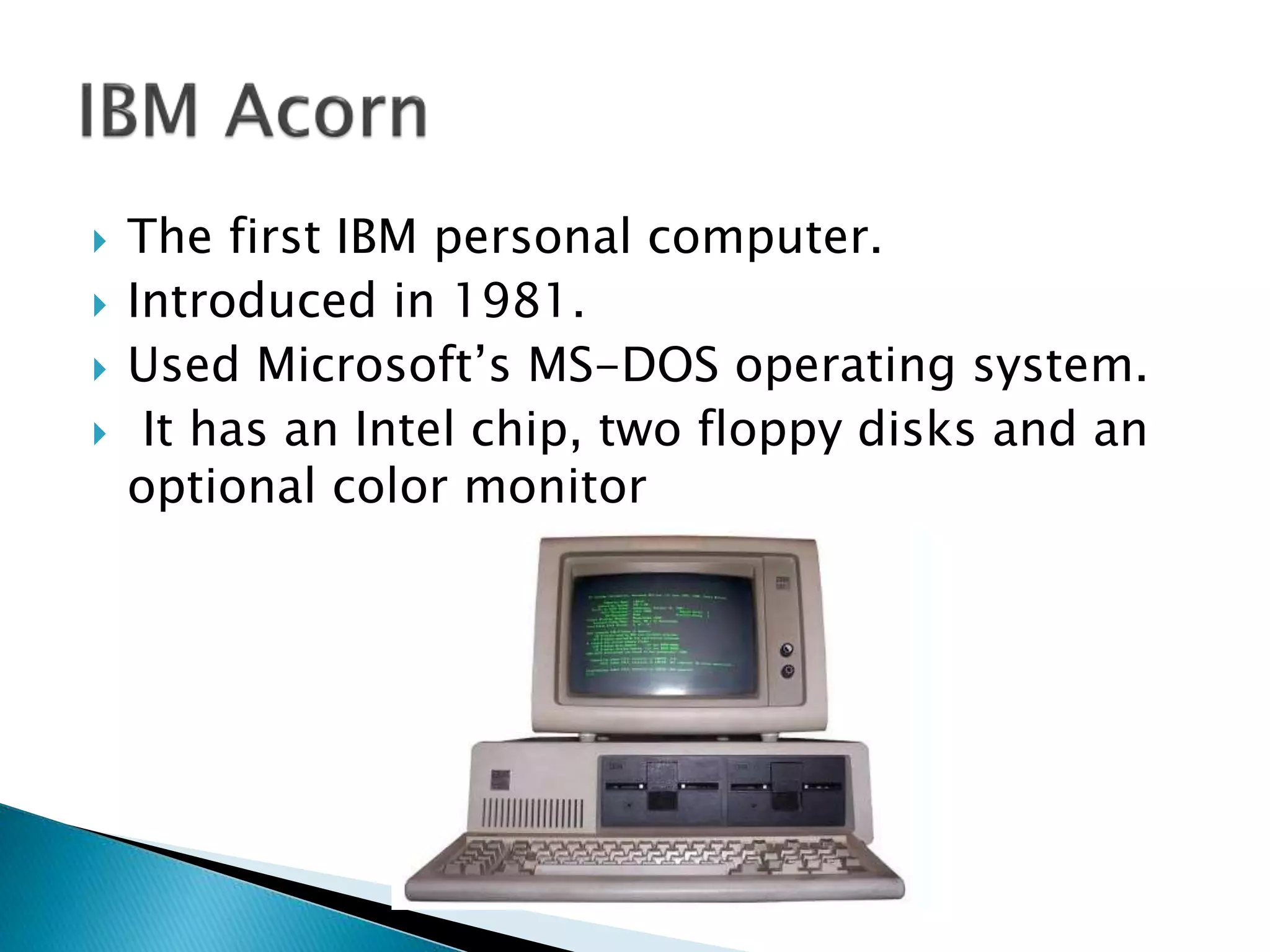  The first IBM personal computer.
 Introduced in 1981.
 Used Microsoft’s MS-DOS operating system.
 It has an Intel chip, two floppy disks and an
optional color monitor
 