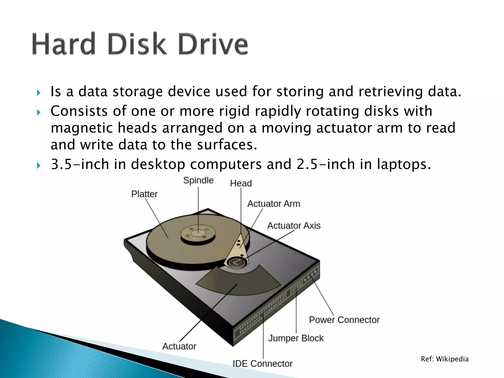  Is a data storage device used for storing and retrieving data.
 Consists of one or more rigid rapidly rotating disks with
magnetic heads arranged on a moving actuator arm to read
and write data to the surfaces.
 3.5-inch in desktop computers and 2.5-inch in laptops.
Ref: Wikipedia
 
