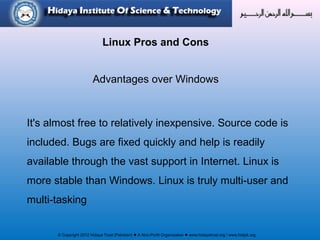 © Copyright 2012 Hidaya Trust (Pakistan) ● A Non-Profit Organization ● www.hidayatrust.org / www,histpk.org
Linux Pros and Cons
Advantages over Windows
It's almost free to relatively inexpensive. Source code is
included. Bugs are fixed quickly and help is readily
available through the vast support in Internet. Linux is
more stable than Windows. Linux is truly multi-user and
multi-tasking
 