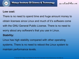 © Copyright 2012 Hidaya Trust (Pakistan) ● A Non-Profit Organization ● www.hidayatrust.org / www,histpk.org
Low cost:
There is no need to spend time and huge amount money to
obtain licenses since Linux and much of it’s software come
with the GNU General Public License. There is no need to
worry about any software's that you use in Linux.
Stability:
Linux has high stability compared with other operating
systems. There is no need to reboot the Linux system to
maintain performance levels.
 