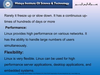 © Copyright 2012 Hidaya Trust (Pakistan) ● A Non-Profit Organization ● www.hidayatrust.org / www,histpk.org
Rarely it freeze up or slow down. It has a continuous up-
times of hundreds of days or more
Performance:
Linux provides high performance on various networks. It
has the ability to handle large numbers of users
simultaneously.
Flexibility:
Linux is very flexible. Linux can be used for high
performance server applications, desktop applications, and
embedded systems.
 