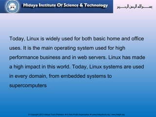 © Copyright 2012 Hidaya Trust (Pakistan) ● A Non-Profit Organization ● www.hidayatrust.org / www,histpk.org
Today, Linux is widely used for both basic home and office
uses. It is the main operating system used for high
performance business and in web servers. Linux has made
a high impact in this world. Today, Linux systems are used
in every domain, from embedded systems to
supercomputers
 