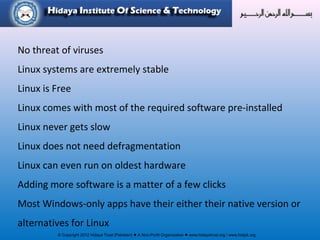 © Copyright 2012 Hidaya Trust (Pakistan) ● A Non-Profit Organization ● www.hidayatrust.org / www,histpk.org
No threat of viruses
Linux systems are extremely stable
Linux is Free
Linux comes with most of the required software pre-installed
Linux never gets slow
Linux does not need defragmentation
Linux can even run on oldest hardware
Adding more software is a matter of a few clicks
Most Windows-only apps have their either their native version or
alternatives for Linux
 