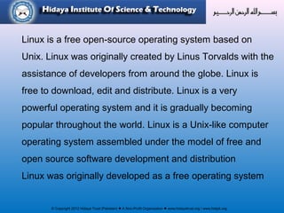 © Copyright 2012 Hidaya Trust (Pakistan) ● A Non-Profit Organization ● www.hidayatrust.org / www,histpk.org
Linux is a free open-source operating system based on
Unix. Linux was originally created by Linus Torvalds with the
assistance of developers from around the globe. Linux is
free to download, edit and distribute. Linux is a very
powerful operating system and it is gradually becoming
popular throughout the world. Linux is a Unix-like computer
operating system assembled under the model of free and
open source software development and distribution
Linux was originally developed as a free operating system
 