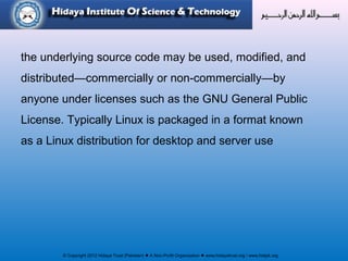 © Copyright 2012 Hidaya Trust (Pakistan) ● A Non-Profit Organization ● www.hidayatrust.org / www,histpk.org
the underlying source code may be used, modified, and
distributed—commercially or non-commercially—by
anyone under licenses such as the GNU General Public
License. Typically Linux is packaged in a format known
as a Linux distribution for desktop and server use
 