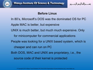 © Copyright 2012 Hidaya Trust (Pakistan) ● A Non-Profit Organization ● www.hidayatrust.org / www,histpk.org
Before Linux
In 80’s, Microsoft’s DOS was the dominated OS for PC
Apple MAC is better, but expensive
UNIX is much better, but much much expensive. Only
for minicomputer for commercial applications
People was looking for a UNIX based system, which is
cheaper and can run on PC
Both DOS, MAC and UNIX are proprietary, i.e., the
source code of their kernel is protected
 