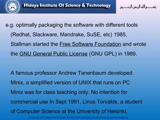 © Copyright 2012 Hidaya Trust (Pakistan) ● A Non-Profit Organization ● www.hidayatrust.org / www,histpk.org
e.g. optimally packaging the software with different tools
(Redhat, Slackware, Mandrake, SuSE, etc) 1985,
Stallman started the Free Software Foundation and wrote
the GNU General Public License (GNU GPL) in 1989.
A famous professor Andrew Tanenbaum developed
Minix, a simplified version of UNIX that runs on PC
Minix was for class teaching only. No intention for
commercial use In Sept 1991, Linus Torvalds, a student
of Computer Science at the University of Helsinki,
 