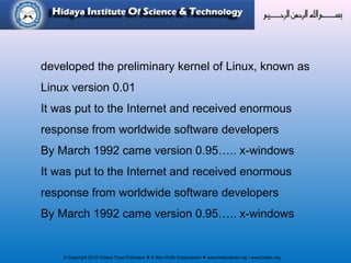 © Copyright 2012 Hidaya Trust (Pakistan) ● A Non-Profit Organization ● www.hidayatrust.org / www,histpk.org
developed the preliminary kernel of Linux, known as
Linux version 0.01
It was put to the Internet and received enormous
response from worldwide software developers
By March 1992 came version 0.95….. x-windows
It was put to the Internet and received enormous
response from worldwide software developers
By March 1992 came version 0.95….. x-windows
 