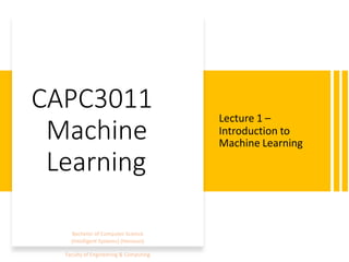 CAPC3011
Machine
Learning
Lecture 1 –
Introduction to
Machine Learning
Bachelor of Computer Science
(Intelligent Systems) (Honours)
Faculty of Engineering & Computing
 