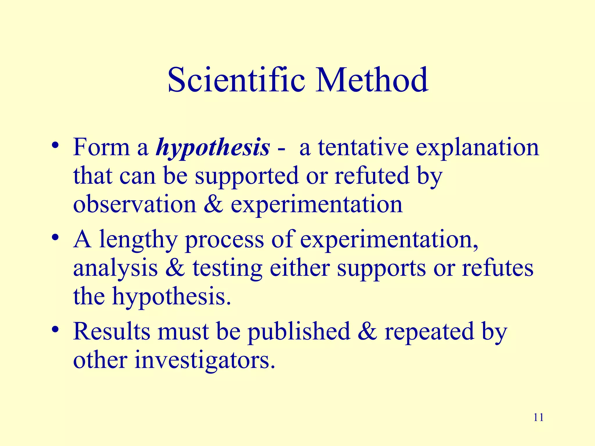 Scientific Method
• Form a hypothesis - a tentative explanation
  that can be supported or refuted by
  observation & experimentation
• A lengthy process of experimentation,
  analysis & testing either supports or refutes
  the hypothesis.
• Results must be published & repeated by
  other investigators.

                                              11
 