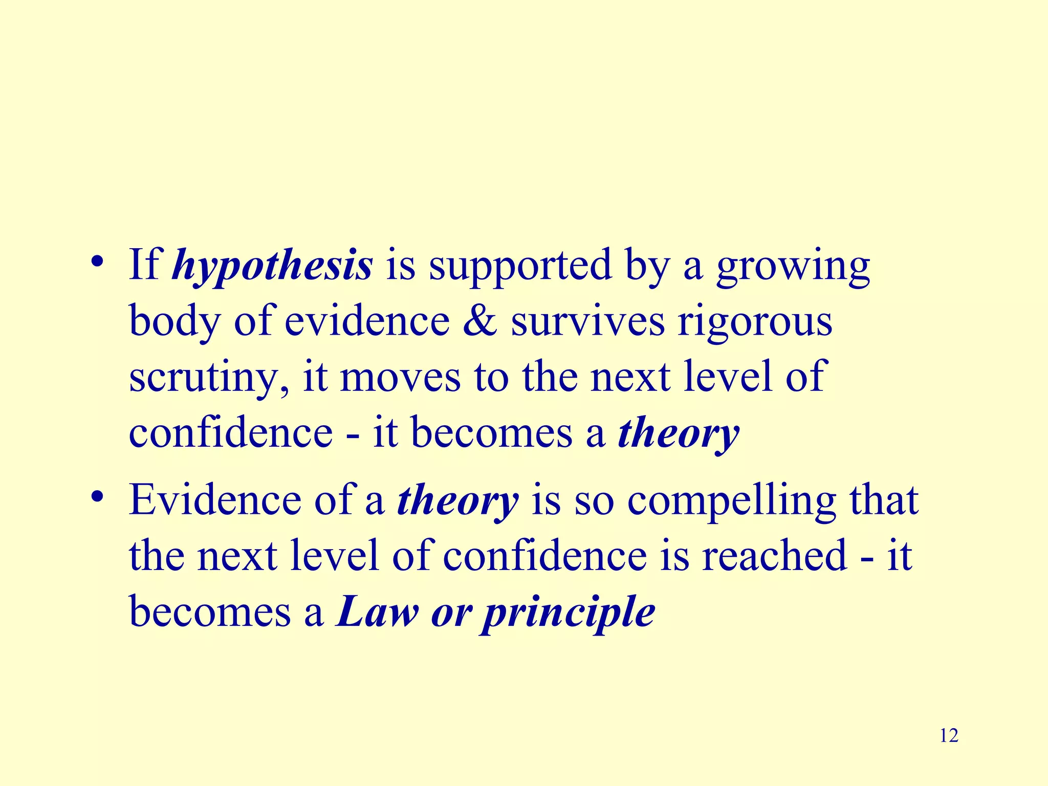 • If hypothesis is supported by a growing
  body of evidence & survives rigorous
  scrutiny, it moves to the next level of
  confidence - it becomes a theory
• Evidence of a theory is so compelling that
  the next level of confidence is reached - it
  becomes a Law or principle

                                                 12
 