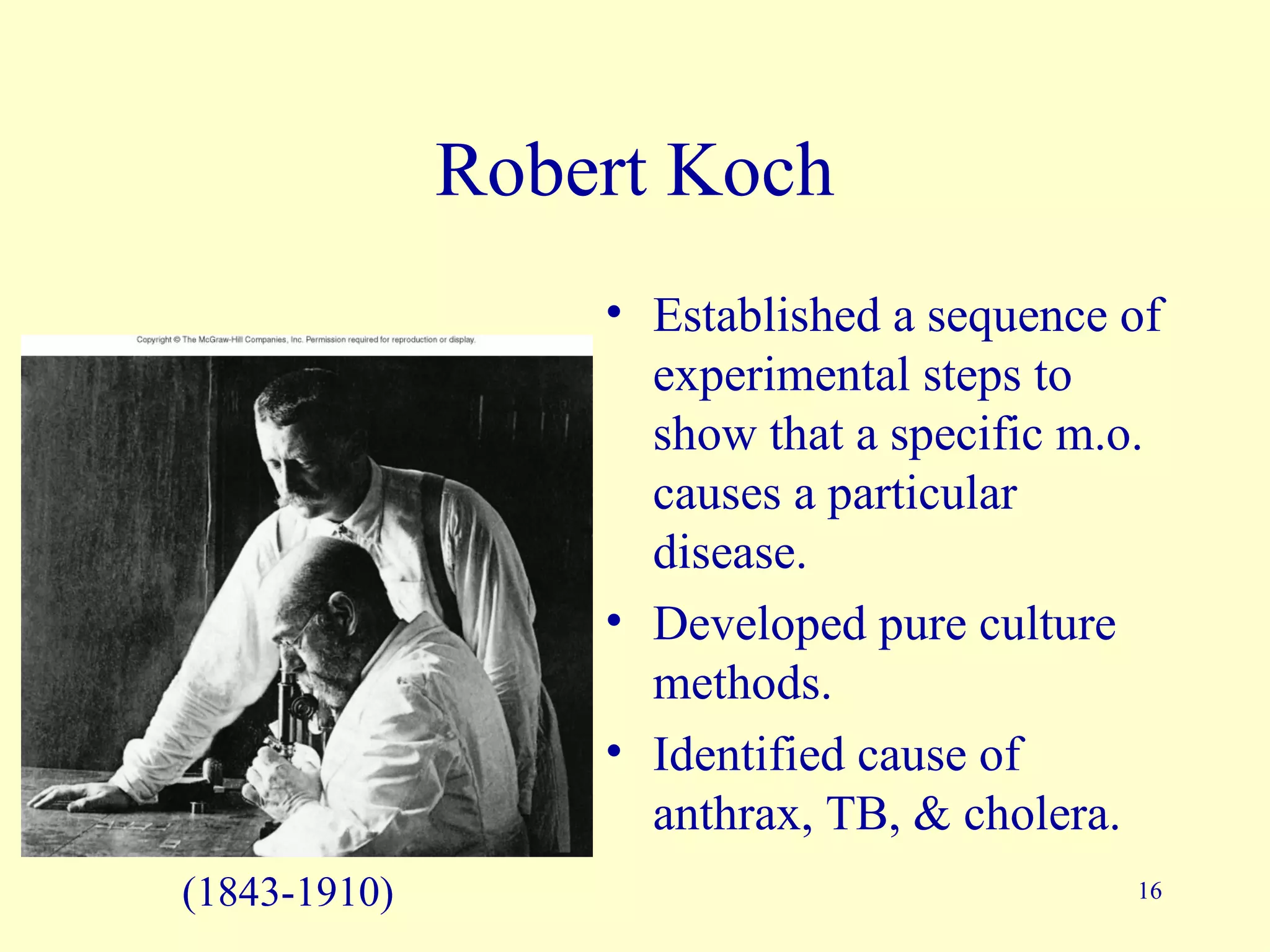 Robert Koch
                  • Established a sequence of
                    experimental steps to
                    show that a specific m.o.
                    causes a particular
                    disease.
                  • Developed pure culture
                    methods.
                  • Identified cause of
                    anthrax, TB, & cholera.
(1843-1910)                                16
 