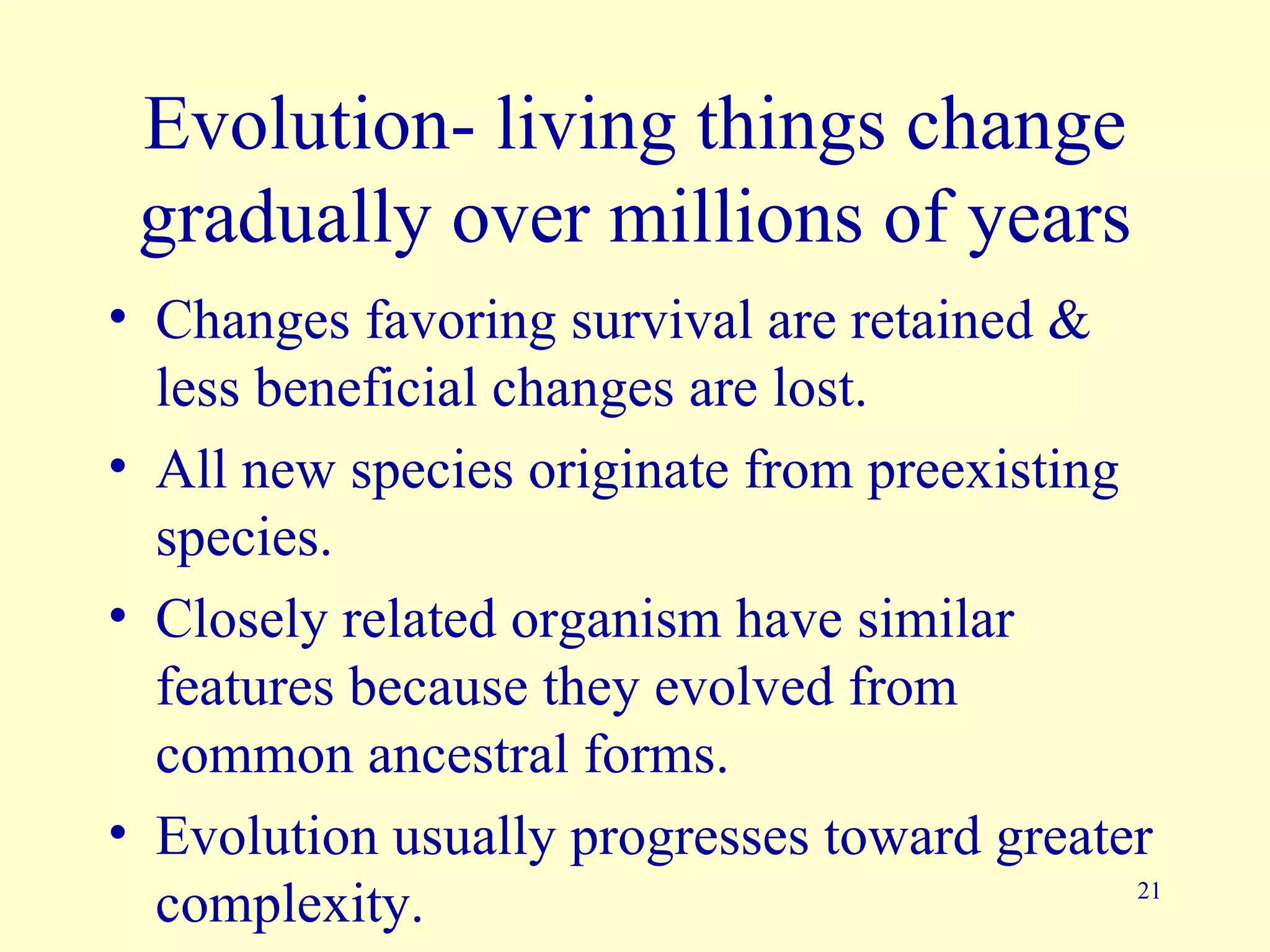 Evolution- living things change
 gradually over millions of years
• Changes favoring survival are retained &
  less beneficial changes are lost.
• All new species originate from preexisting
  species.
• Closely related organism have similar
  features because they evolved from
  common ancestral forms.
• Evolution usually progresses toward greater
  complexity.                                21
 