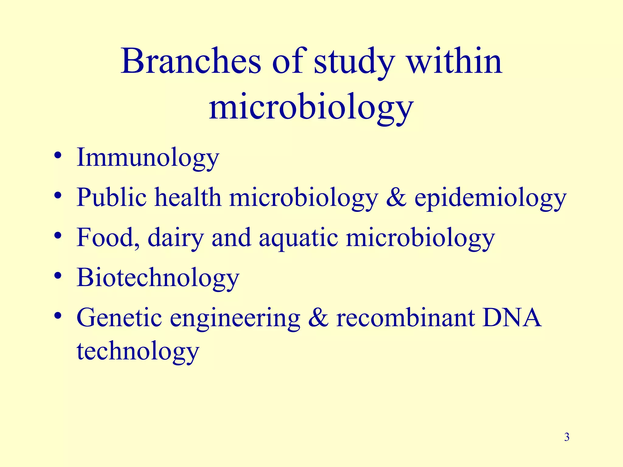 Branches of study within
            microbiology
•   Immunology
•   Public health microbiology & epidemiology
•   Food, dairy and aquatic microbiology
•   Biotechnology
•   Genetic engineering & recombinant DNA
    technology

                                            3
 