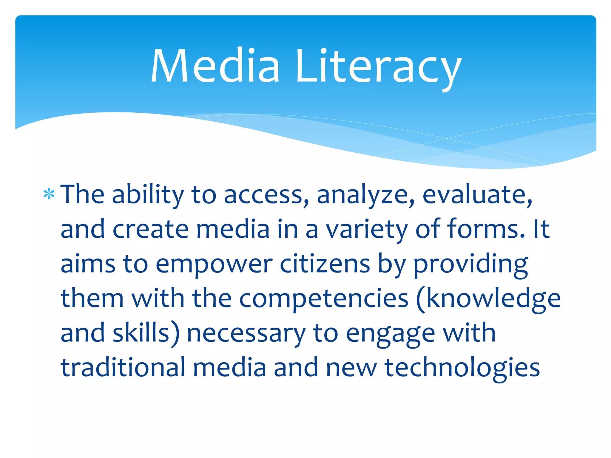 The ability to access, analyze, evaluate,
and create media in a variety of forms. It
aims to empower citizens by providing
them with the competencies (knowledge
and skills) necessary to engage with
traditional media and new technologies
Media Literacy
 