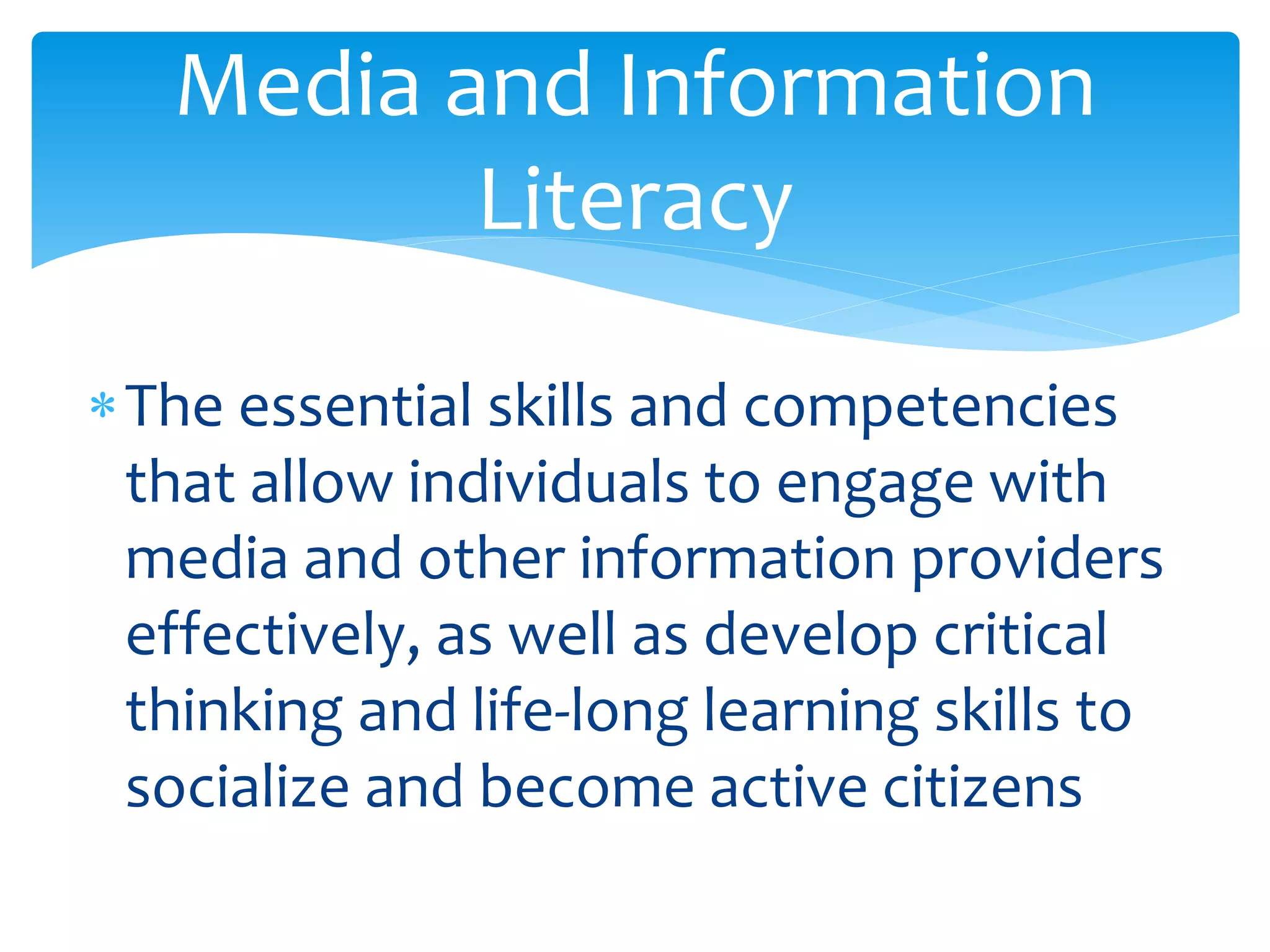 The essential skills and competencies
that allow individuals to engage with
media and other information providers
effectively, as well as develop critical
thinking and life-long learning skills to
socialize and become active citizens
Media and Information
Literacy
 